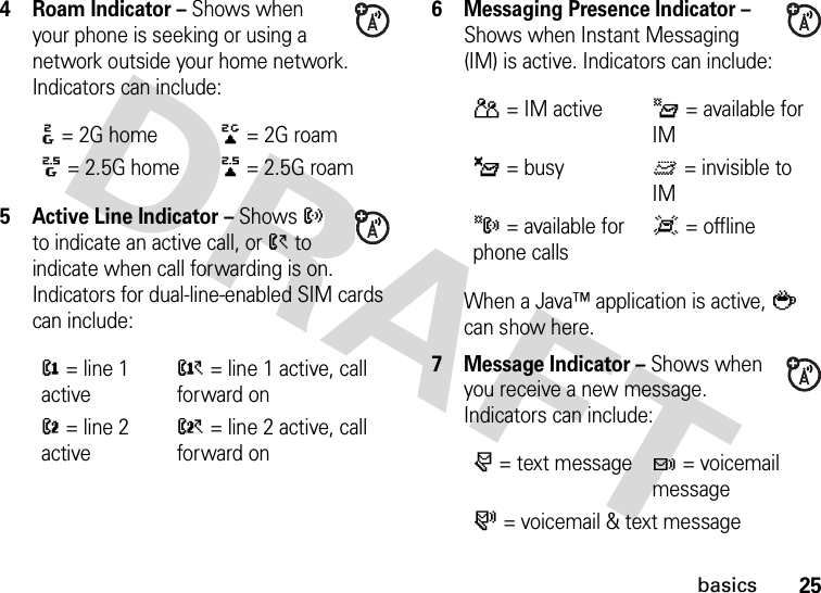 25basics4Roam Indicator – Shows when your phone is seeking or using a network outside your home network. Indicators can include:5 Active Line Indicator – Shows ? to indicate an active call, or &gt; to indicate when call forwarding is on. Indicators for dual-line-enabled SIM cards can include:6 Messaging Presence Indicator – Shows when Instant Messaging (IM) is active. Indicators can include:When a Java™ application is active, ` can show here.7 Message Indicator – Shows when you receive a new message. Indicators can include::= 2G home;= 2G roam8= 2.5G home9= 2.5G roam@= line 1 activeA= line 1 active, call forward onB= line 2 activeC= line 2 active, call forward onP= IM activeI= available for IM_= busyQ= invisible to IMJ= available for phone callsX= offliner= text messaget= voicemail messages= voicemail &amp; text message