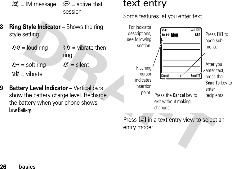 26basics8 Ring Style Indicator – Shows the ring style setting.9 Battery Level Indicator – Vertical bars show the battery charge level. Recharge the battery when your phone shows Low Battery.text entrySome features let you enter text.Press # in a text entry view to select an entry mode:d= IM messagea= active chat session y= loud ringÓ= vibrate then ringz= soft ringÒ= silent|= vibrateCancel Send ToG        MsgFor indicator descriptions, see following section.Flashing cursor indicates insertion point.After you enter text, press the Send To key to enter recipients.Press M to open sub-menu.Press the Cancel key to exit without making changes.450ìh