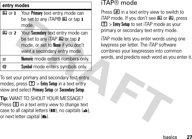 27basicsTo set your primary and secondary text entry modes, press M&gt;Entry Setup in a text entry view and select Primary Setup or Secondary Setup.Tip: WANT TO SHOUT YOUR MESSAGE? Press 0 in a text entry view to change text case to all capital letters (L), no capitals (í), or next letter capital (ì).iTAP® modePress # in a text entry view to switch to iTAP mode. If you don’t see j or p, press M&gt;Entry Setup to set iTAP mode as your primary or secondary text entry mode.iTAP mode lets you enter words using one keypress per letter. The iTAP software combines your keypresses into common words, and predicts each word as you enter it.entry modesj or gYour Primary text entry mode can be set to any iTAP®j or tapg mode.p or mYour Secondary text entry mode can be set to any iTAPp or tapm mode, or set to None if you don’t want a secondary entry mode.èNumeric mode enters numbers only.[Symbol mode enters symbols only.