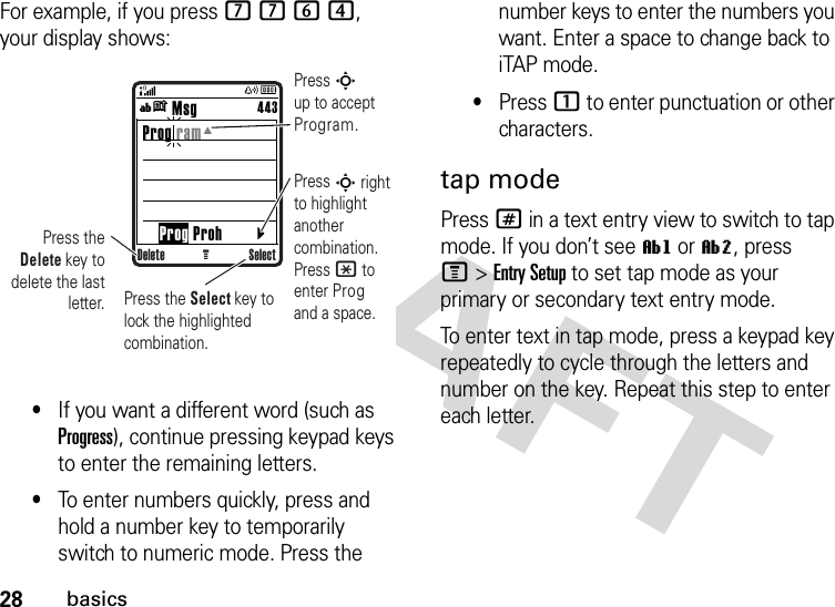 28basicsFor example, if you press 7764, your display shows:•If you want a different word (such as Progress), continue pressing keypad keys to enter the remaining letters.•To enter numbers quickly, press and hold a number key to temporarily switch to numeric mode. Press the number keys to enter the numbers you want. Enter a space to change back to iTAP mode.•Press 1 to enter punctuation or other characters.tap modePress # in a text entry view to switch to tap mode. If you don’t see ìg or ìm, press M&gt;Entry Setup to set tap mode as your primary or secondary text entry mode.To enter text in tap mode, press a keypad key repeatedly to cycle through the letters and number on the key. Repeat this step to enter each letter.Delete SelectG        Msg Prog ram     Prog Proh443ínPress S up to accept Program.Press S right to highlight another combination. Press * to enter Prog and a space.Press the Delete key to delete the last letter. Press the Select key to lock the highlighted combination.