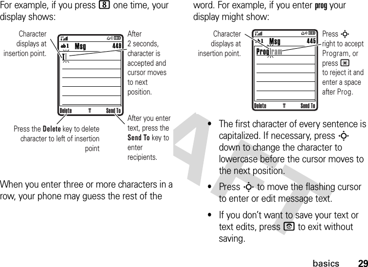 29basicsFor example, if you press 8 one time, your display shows:When you enter three or more characters in a row, your phone may guess the rest of the word. For example, if you enter prog your display might show:•The first character of every sentence is capitalized. If necessary, press S down to change the character to lowercase before the cursor moves to the next position.•Press S to move the flashing cursor to enter or edit message text.•If you don’t want to save your text or text edits, press O to exit without saving.Delete Send ToG        Msg T449ígAfter you enter text, press the Send To key to enter recipients.After 2 seconds, character is accepted and cursor moves to next position.Character displays at insertion point.Press the Delete key to delete character to left of insertion pointDelete Send ToG        Msg Prog ram445ígCharacter displays at insertion point.Press S       right to accept Program, or press * to reject it and enter a space after Prog.