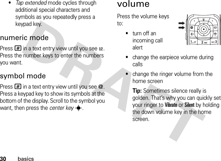 30basics•Tap extended mode cycles through additional special characters and symbols as you repeatedly press a keypad key.numeric modePress # in a text entry view until you see è. Press the number keys to enter the numbers you want.symbol modePress # in a text entry view until you see [. Press a keypad key to show its symbols at the bottom of the display. Scroll to the symbol you want, then press the center keys.volumePress the volume keys to:•turn off an incoming call alert•change the earpiece volume during calls•change the ringer volume from the home screenTip: Sometimes silence really is golden. That’s why you can quickly set your ringer to Vibrate or Silent by holding the down volume key in the home screen.