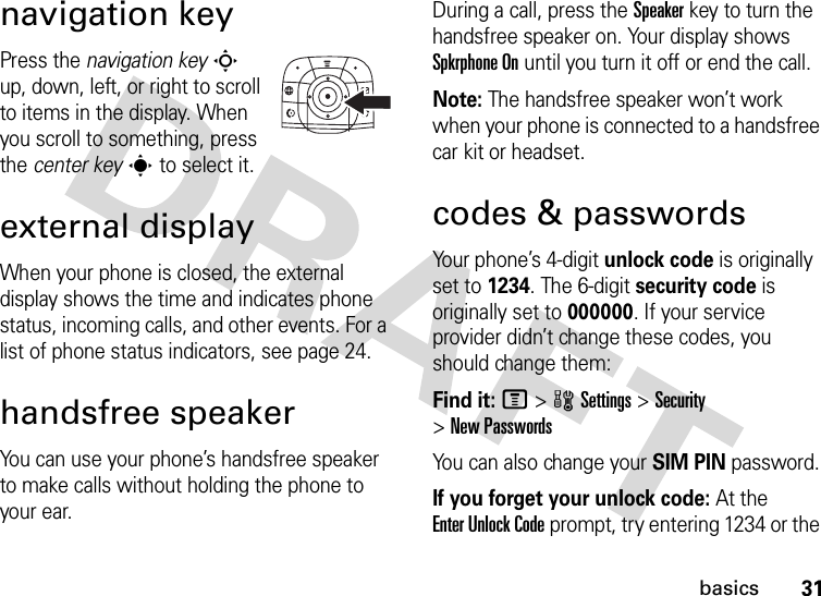 31basicsnavigation keyPress the navigation keyS up, down, left, or right to scroll to items in the display. When you scroll to something, press the center keys to select it.external displayWhen your phone is closed, the external display shows the time and indicates phone status, incoming calls, and other events. For a list of phone status indicators, see page 24.handsfree speakerYou can use your phone’s handsfree speaker to make calls without holding the phone to your ear.During a call, press the Speakerkey to turn the handsfree speaker on. Your display shows Spkrphone On until you turn it off or end the call.Note: The handsfree speaker won’t work when your phone is connected to a handsfree car kit or headset.codes &amp; passwordsYour phone’s 4-digit unlock code is originally set to 1234. The 6-digit security code is originally set to 000000. If your service provider didn’t change these codes, you should change them:Find it: M &gt;wSettings &gt;Security &gt;New PasswordsYou can also change your SIM PIN password.If you forget your unlock code:At the Enter Unlock Code prompt, try entering 1234 or the 