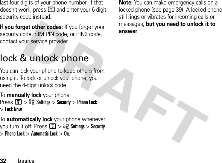 32basicslast four digits of your phone number. If that doesn’t work, press M and enter your 6-digit security code instead.If you forget other codes: If you forget your security code, SIM PIN code, or PIN2 code, contact your service provider.lock &amp; unlock phoneYou can lock your phone to keep others from using it. To lock or unlock your phone, you need the 4-digit unlock code.To  manually lock your phone: PressM&gt;wSettings&gt;Security &gt;Phone Lock &gt;Lock Now.To  automatically lock your phone whenever you turn it off: PressM&gt;wSettings &gt;Security &gt;Phone Lock &gt;Automatic Lock &gt;On.Note: You can make emergency calls on a locked phone (see page 39). A locked phone still rings or vibrates for incoming calls or messages, but you need to unlock it to answer.