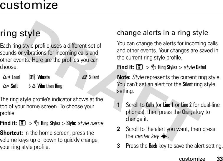 33customizecustomizering styleEach ring style profile uses a different set of sounds or vibrations for incoming calls and other events. Here are the profiles you can choose:The ring style profile’s indicator shows at the top of your home screen. To choose your profile:Find it: M &gt;tRing Styles &gt;Style:style nameShortcut: In the home screen, press the volume keys up or down to quickly change your ring style profile.change alerts in a ring styleYou can change the alerts for incoming calls and other events. Your changes are saved in the current ring style profile.Find it: M &gt;tRing Styles &gt; styleDetailNote: Style represents the current ring style. You can’t set an alert for the Silent ring style setting. 1Scroll to Calls (or Line 1 or Line 2 for dual-line phones), then press the Changekey to change it.2Scroll to the alert you want, then press the center keys.3Press the Backkey to save the alert setting.yLoud |Vibrate  ÒSilentzSoft  ÓVibe then Ring 