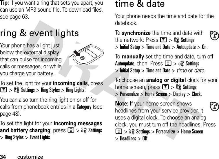 34customizeTip: If you want a ring that sets you apart, you can use an MP3 sound file. To download files, see page 63.ring &amp; event lightsYour phone has a light just below the external display that can pulse for incoming calls or messages, or while you charge your battery.To set the light for your incoming calls, press M&gt;wSettings &gt;Ring Styles &gt;Ring Lights.You can also turn the ring light on or off for calls from phonebook entries in a Category (see page 48).To set the light for your incoming messages and battery charging, press M&gt;wSettings &gt;Ring Styles &gt;Event Lights.time &amp; dateYour phone needs the time and date for the datebook.To  synchronize the time and date with the network: Press M&gt;wSettings &gt;Initial Setup &gt;Time and Date &gt;Autoupdate &gt;On.To  manually set the time and date, turn off Autoupdate, then: Press M&gt;wSettings &gt;Initial Setup &gt;Time and Date &gt; time or date.To  cho os e a n analog or digital clock for your home screen, press M&gt;wSettings &gt;Personalize &gt;Home Screen &gt;Display &gt;Clock.Note: If your home screen shows headlines from your service provider, it uses a digital clock. To choose an analog clock, you must turn off the headlines. Press M&gt;wSettings &gt;Personalize &gt;Home Screen &gt;Headlines &gt;Off.