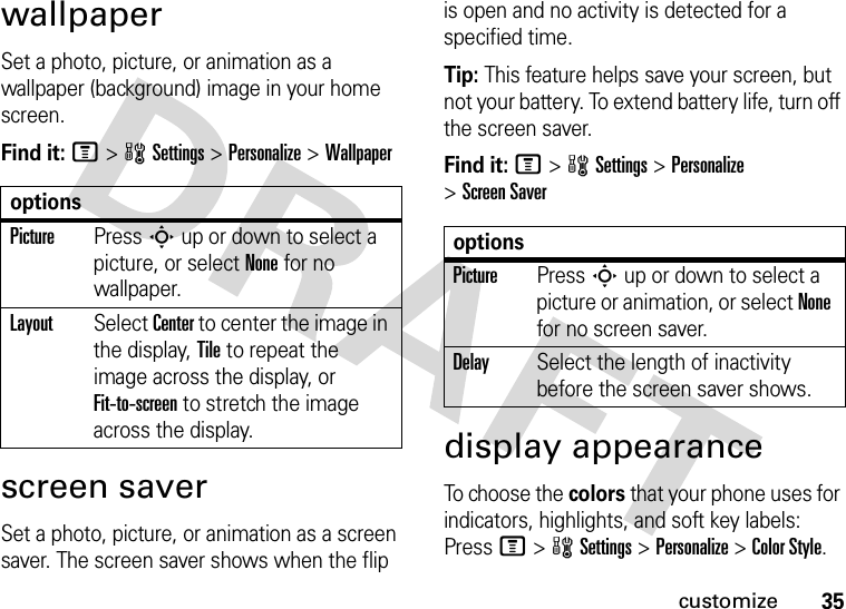 35customizewallpaperSet a photo, picture, or animation as a wallpaper (background) image in your home screen.Find it: M&gt;wSettings &gt;Personalize &gt;Wallpaperscreen saverSet a photo, picture, or animation as a screen saver. The screen saver shows when the flip is open and no activity is detected for a specified time.Tip: This feature helps save your screen, but not your battery. To extend battery life, turn off the screen saver.Find it: M&gt;wSettings &gt;Personalize &gt;Screen Saverdisplay appearanceTo choose the colors that your phone uses for indicators, highlights, and soft key labels: Press M&gt;wSettings &gt;Personalize &gt;Color Style.optionsPicturePress S up or down to select a picture, or select None for no wallpaper.LayoutSelect Center to center the image in the display, Tile to repeat the image across the display, or Fit-to-screen to stretch the image across the display.optionsPicturePress S up or down to select a picture or animation, or select None for no screen saver.DelaySelect the length of inactivity before the screen saver shows.