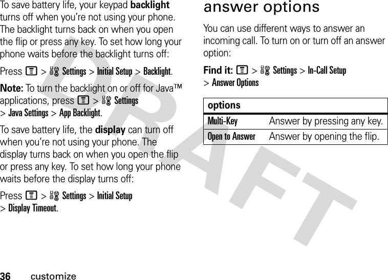 36customizeTo save battery life, your keypad backlight turns off when you’re not using your phone. The backlight turns back on when you open the flip or press any key. To set how long your phone waits before the backlight turns off:Press M&gt;wSettings &gt;Initial Setup &gt;Backlight.Note: To turn the backlight on or off for Java™ applications, press M&gt;wSettings &gt;Java Settings &gt;App Backlight.To save battery life, the display can turn off when you’re not using your phone. The display turns back on when you open the flip or press any key. To set how long your phone waits before the display turns off:Press M&gt;wSettings &gt;Initial Setup &gt;Display Timeout.answer optionsYou can use different ways to answer an incoming call. To turn on or turn off an answer option:Find it: M&gt;wSettings &gt;In-Call Setup &gt;Answer OptionsoptionsMulti-Key Answer by pressing any key.Open to AnswerAnswer by opening the flip.