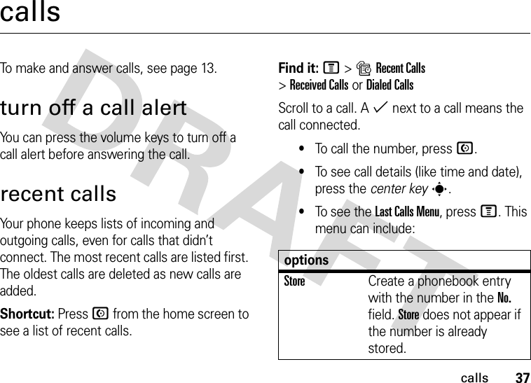 37callscallsTo make and answer calls, see page 13.turn off a call alertYou can press the volume keys to turn off a call alert before answering the call.recent callsYour phone keeps lists of incoming and outgoing calls, even for calls that didn’t connect. The most recent calls are listed first. The oldest calls are deleted as new calls are added.Shortcut: Press N from the home screen to see a list of recent calls.Find it: M&gt;sRecent Calls &gt;Received CallsorDialed CallsScroll to a call. A % next to a call means the call connected.•To call the number, press N.•To see call details (like time and date), press the center keys.•To see the Last Calls Menu, press M. This menu can include:optionsStoreCreate a phonebook entry with the number in the No. field. Store does not appear if the number is already stored.