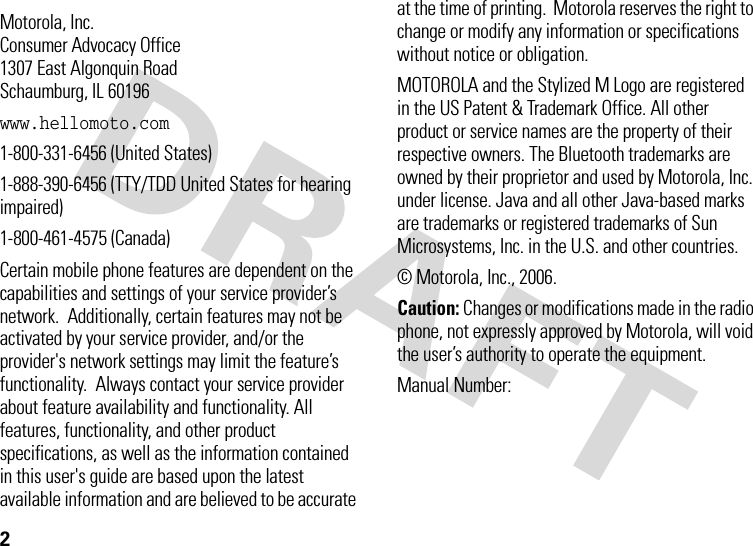 2 Motorola, Inc.Consumer Advocacy Office1307 East Algonquin RoadSchaumburg, IL 60196www.hellomoto.com1-800-331-6456 (United States)1-888-390-6456 (TTY/TDD United States for hearing impaired)1-800-461-4575 (Canada)Certain mobile phone features are dependent on the capabilities and settings of your service provider’s network.  Additionally, certain features may not be activated by your service provider, and/or the provider&apos;s network settings may limit the feature’s functionality.  Always contact your service provider about feature availability and functionality. All features, functionality, and other product specifications, as well as the information contained in this user&apos;s guide are based upon the latest available information and are believed to be accurate at the time of printing.  Motorola reserves the right to change or modify any information or specifications without notice or obligation.MOTOROLA and the Stylized M Logo are registered in the US Patent &amp; Trademark Office. All other product or service names are the property of their respective owners. The Bluetooth trademarks are owned by their proprietor and used by Motorola, Inc. under license. Java and all other Java-based marks are trademarks or registered trademarks of Sun Microsystems, Inc. in the U.S. and other countries. © Motorola, Inc., 2006.Caution: Changes or modifications made in the radio phone, not expressly approved by Motorola, will void the user’s authority to operate the equipment.Manual Number: 