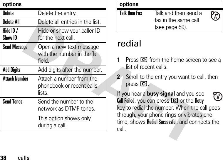 38callsredial 1Press N from the home screen to see a list of recent calls.2Scroll to the entry you want to call, then press N.If you hear a busy signal and you see Call Failed, you can press N or the Retry key to redial the number. When the call goes through, your phone rings or vibrates one time, shows Redial Successful, and connects the call.DeleteDelete the entry.Delete AllDelete all entries in the list.Hide ID / Show IDHide or show your caller ID for the next call.Send MessageOpen a new text message with the number in the To field.Add DigitsAdd digits after the number.Attach NumberAttach a number from the phonebook or recent calls lists.Send TonesSend the number to the network as DTMF tones.This option shows only during a call.optionsTalk then FaxTalk and then send a fax in the same call (see page 59). options