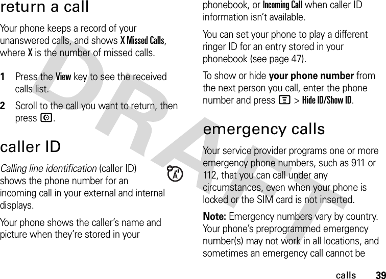 39callsreturn a callYour phone keeps a record of your unanswered calls, and shows X Missed Calls, where X is the number of missed calls. 1Press the View key to see the received calls list.2Scroll to the call you want to return, then press N.caller IDCalling line identification (caller ID) shows the phone number for an incoming call in your external and internal displays.Your phone shows the caller’s name and picture when they’re stored in your phonebook, or Incoming Call when caller ID information isn’t available.You can set your phone to play a different ringer ID for an entry stored in your phonebook (see page 47).To show or hide your phone number from the next person you call, enter the phone number and press M&gt;Hide ID/Show ID.emergency callsYour service provider programs one or more emergency phone numbers, such as 911 or 112, that you can call under any circumstances, even when your phone is locked or the SIM card is not inserted.Note: Emergency numbers vary by country. Your phone’s preprogrammed emergency number(s) may not work in all locations, and sometimes an emergency call cannot be 