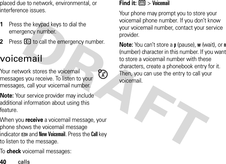 40callsplaced due to network, environmental, or interference issues. 1Press the keypad keys to dial the emergency number.2Press N to call the emergency number.voicemailYour network stores the voicemail messages you receive. To listen to your messages, call your voicemail number.Note: Your service provider may include additional information about using this feature.When you receive a voicemail message, your phone shows the voicemail message indicator t and New Voicemail. Press the Call key to listen to the message.To  check voicemail messages:Find it: R &gt;VoicemailYour phone may prompt you to store your voicemail phone number. If you don’t know your voicemail number, contact your service provider.Note: You can’t store a p (pause), w (wait), or n (number) character in this number. If you want to store a voicemail number with these characters, create a phonebook entry for it. Then, you can use the entry to call your voicemail.