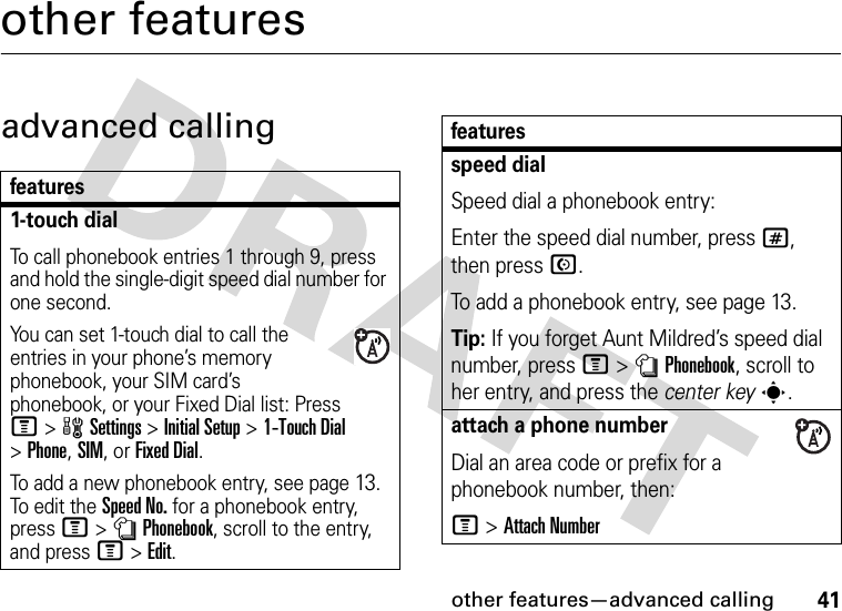 other features—advanced calling41other featuresadvanced callingfeatures1-touch dialTo call phonebook entries 1 through 9, press and hold the single-digit speed dial number for one second.You can set 1-touch dial to call the entries in your phone’s memory phonebook, your SIM card’s phonebook, or your Fixed Dial list: Press M&gt;wSettings &gt;Initial Setup &gt;1-Touch Dial &gt;Phone,SIM,or Fixed Dial.To add a new phonebook entry, see page13. To edit the Speed No. for a phonebook entry, press M&gt;nPhonebook, scroll to the entry, and press M&gt;Edit.speed dialSpeed dial a phonebook entry:Enter the speed dial number, press #, then press N.To add a phonebook entry, see page 13.Tip: If you forget Aunt Mildred’s speed dial number, press M&gt;nPhonebook, scroll to her entry, and press the center keys.attach a phone numberDial an area code or prefix for a phonebook number, then:M &gt;Attach Numberfeatures