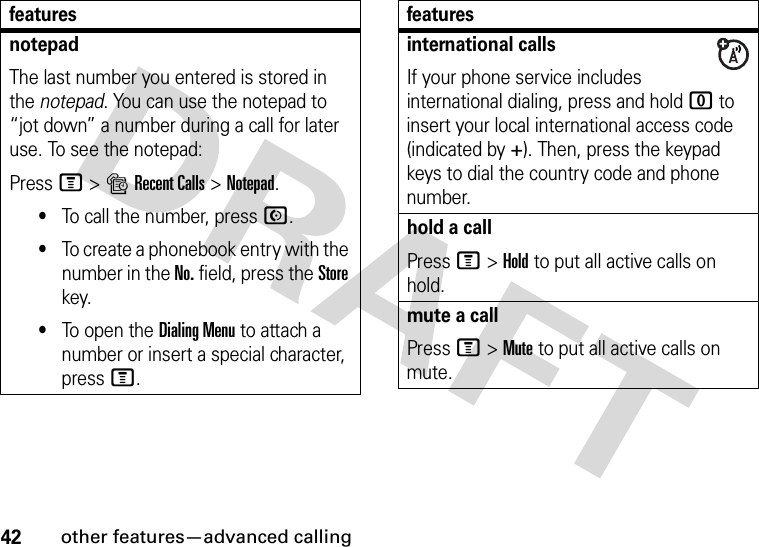 42other features—advanced callingnotepadThe last number you entered is stored in the notepad. You can use the notepad to “jot down” a number during a call for later use. To see the notepad:Press M&gt;sRecent Calls &gt;Notepad.•To call the number, press N.•To create a phonebook entry with the number in the No. field, press the Store key.•To open the Dialing Menu to attach a number or insert a special character, press M.featuresinternational callsIf your phone service includes international dialing, press and hold 0 to insert your local international access code (indicated by +). Then, press the keypad keys to dial the country code and phone number.hold a callPress M&gt;Hold to put all active calls on hold.mute a callPress M&gt;Mute to put all active calls on mute.features