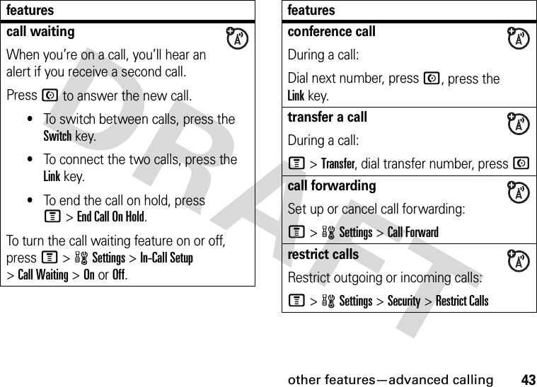 other features—advanced calling43call waitingWhen you’re on a call, you’ll hear an alert if you receive a second call.Press N to answer the new call.•To switch between calls, press the Switch key.•To connect the two calls, press the Link key.•To end the call on hold, press M&gt;EndCallOnHold.To turn the call waiting feature on or off, press M&gt;wSettings &gt;In-Call Setup &gt;Call Waiting &gt;OnorOff.featuresconference callDuring a call:Dial next number, press N, press the Linkkey.transfer a callDuring a call:M &gt;Transfer, dial transfer number, press Ncall forwardingSet up or cancel call forwarding:M&gt;wSettings &gt;Call Forwardrestrict callsRestrict outgoing or incoming calls:M&gt;wSettings &gt;Security &gt;Restrict Callsfeatures