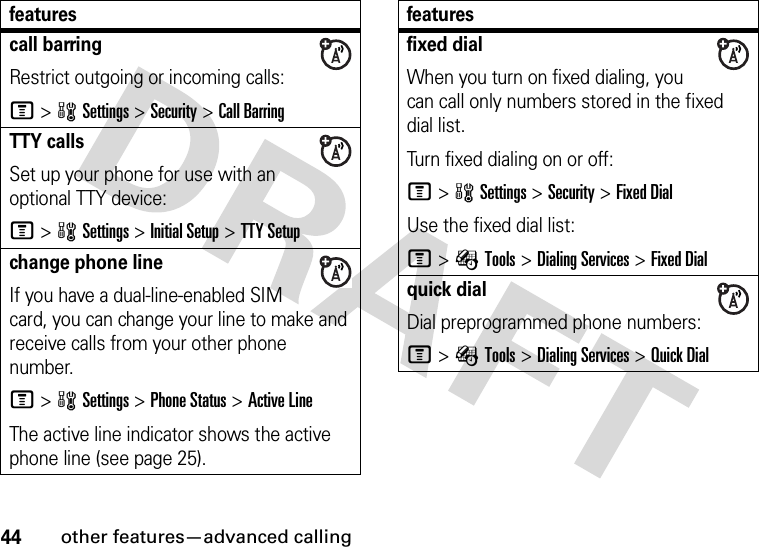 44other features—advanced callingcall barringRestrict outgoing or incoming calls:M&gt;wSettings &gt;Security &gt;Call BarringTTY callsSet up your phone for use with an optional TTY device:M&gt;wSettings &gt;Initial Setup &gt;TTY Setupchange phone lineIf you have a dual-line-enabled SIM card, you can change your line to make and receive calls from your other phone number.M&gt;wSettings &gt;Phone Status &gt;Active LineThe active line indicator shows the active phone line (see page 25).featuresfixed dial When you turn on fixed dialing, you can call only numbers stored in the fixed dial list.Turn fixed dialing on or off:M&gt;wSettings &gt;Security &gt;Fixed DialUse the fixed dial list:M&gt;ÉTools &gt;Dialing Services &gt;Fixed Dialquick dialDial preprogrammed phone numbers:M&gt;ÉTools &gt;Dialing Services &gt;Quick Dialfeatures