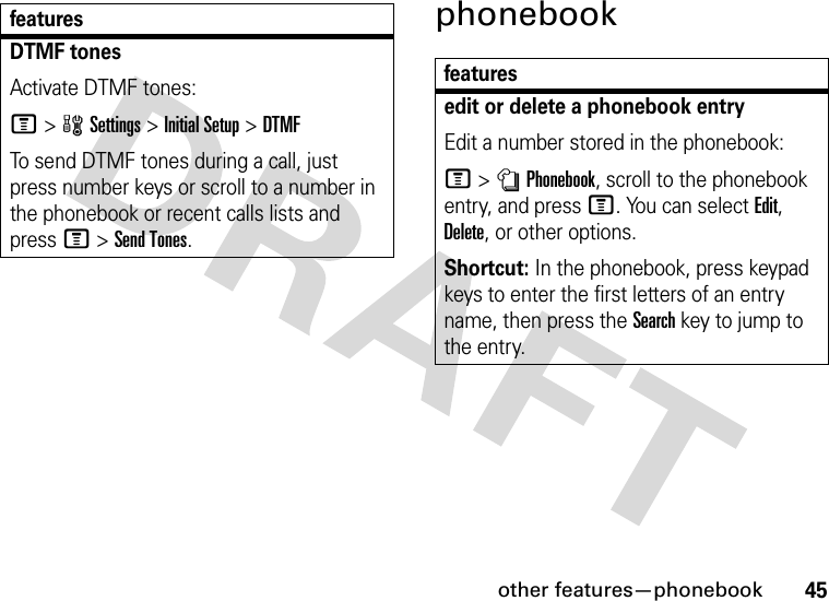 other features—phonebook45phonebookDTMF tones Activate DTMF tones:M&gt;wSettings &gt;Initial Setup &gt;DTMFTo send DTMF tones during a call, just press number keys or scroll to a number in the phonebook or recent calls lists and press M&gt;Send Tones.featuresfeaturesedit or delete a phonebook entryEdit a number stored in the phonebook:M &gt;nPhonebook, scroll to the phonebook entry, and press M. You can select Edit, Delete, or other options.Shortcut: In the phonebook, press keypad keys to enter the first letters of an entry name, then press the Search key to jump to the entry.