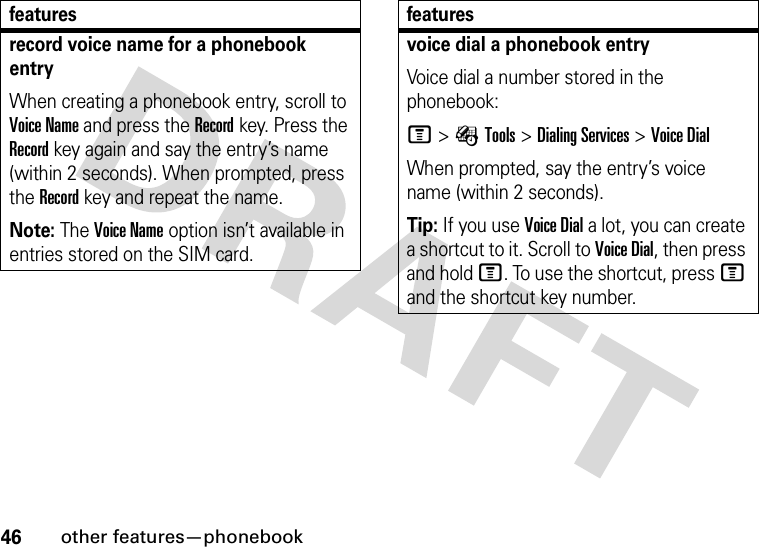 46other features—phonebookrecord voice name for a phonebook entryWhen creating a phonebook entry, scroll to Voice Name and press the Recordkey. Press the Recordkey again and say the entry’s name (within 2 seconds). When prompted, press the Recordkey and repeat the name.Note: The Voice Name option isn’t available in entries stored on the SIM card.featuresvoice dial a phonebook entryVoice dial a number stored in the phonebook:M&gt;ÉTools &gt;Dialing Services &gt;Voice DialWhen prompted, say the entry’s voice name (within 2 seconds).Tip: If you use Voice Dial a lot, you can create a shortcut to it. Scroll to Voice Dial, then press and hold M. To use the shortcut, press M and the shortcut key number.features