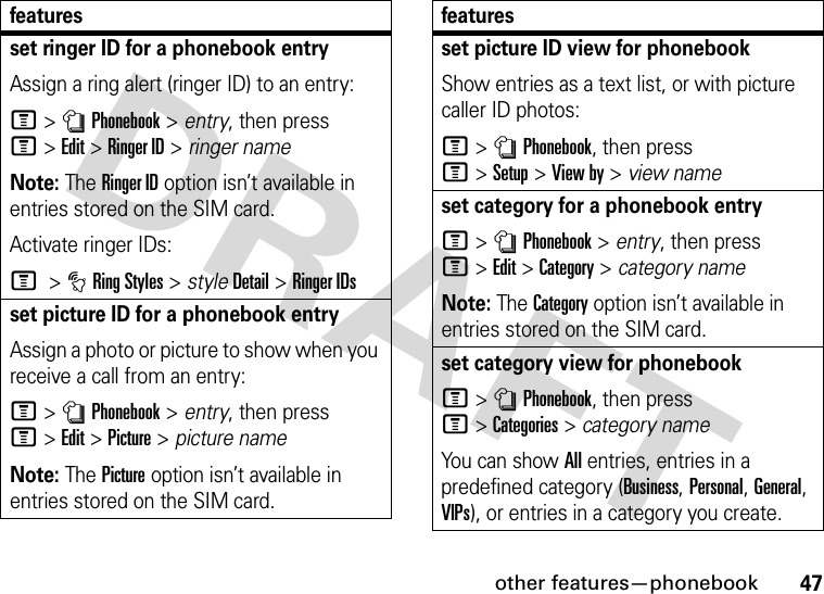 other features—phonebook47set ringer ID for a phonebook entryAssign a ring alert (ringer ID) to an entry:M&gt;nPhonebook &gt; entry, then press M&gt;Edit &gt;Ringer ID &gt; ringer nameNote: The Ringer ID option isn’t available in entries stored on the SIM card.Activate ringer IDs:M &gt;tRing Styles &gt; styleDetail &gt;Ringer IDsset picture ID for a phonebook entryAssign a photo or picture to show when you receive a call from an entry:M&gt;nPhonebook &gt; entry, then press M&gt;Edit &gt;Picture &gt; picture nameNote: The Picture option isn’t available in entries stored on the SIM card.featuresset picture ID view for phonebookShow entries as a text list, or with picture caller ID photos:M&gt;nPhonebook, then press M&gt;Setup&gt;View by &gt; view nameset category for a phonebook entryM&gt;nPhonebook &gt; entry, then press M&gt;Edit&gt;Category &gt; category nameNote: The Category option isn’t available in entries stored on the SIM card.set category view for phonebookM&gt;nPhonebook, then press M&gt;Categories&gt;category nameYou can show All entries, entries in a predefined category (Business, Personal, General, VIPs), or entries in a category you create.features