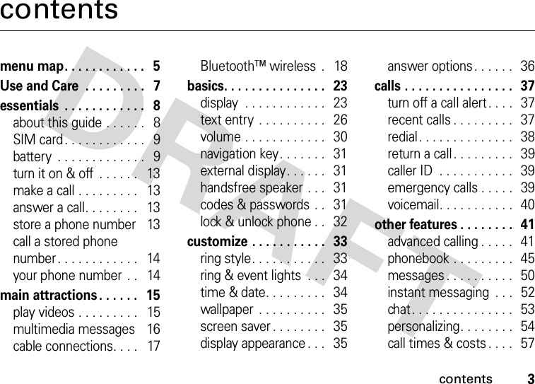 contents3contentsmenu map. . . . . . . . . . . .   5Use and Care  . . . . . . . . .   7essentials  . . . . . . . . . . . .   8about this guide . . . . . .   8SIM card. . . . . . . . . . . .   9battery  . . . . . . . . . . . . .   9turn it on &amp; off  . . . . . .   13make a call . . . . . . . . .   13answer a call. . . . . . . .   13store a phone number    13call a stored phone number. . . . . . . . . . . .   14your phone number  . .   14main attractions . . . . . .   15play videos . . . . . . . . .   15multimedia messages    16cable connections. . . .   17Bluetooth™ wireless  .   18basics. . . . . . . . . . . . . . .   23display  . . . . . . . . . . . .   23text entry  . . . . . . . . . .   26volume . . . . . . . . . . . .   30navigation key. . . . . . .   31external display. . . . . .   31handsfree speaker . . .   31codes &amp; passwords . .   31lock &amp; unlock phone . .   32customize . . . . . . . . . . .   33ring style. . . . . . . . . . .   33ring &amp; event lights  . . .   34time &amp; date. . . . . . . . .   34wallpaper  . . . . . . . . . .   35screen saver . . . . . . . .   35display appearance . . .   35answer options. . . . . .   36calls . . . . . . . . . . . . . . . .   37turn off a call alert . . . .   37recent calls . . . . . . . . .   37redial. . . . . . . . . . . . . .   38return a call. . . . . . . . .   39caller ID  . . . . . . . . . . .  39emergency calls . . . . .   39voicemail. . . . . . . . . . .   40other features . . . . . . . .  41advanced calling . . . . .   41phonebook . . . . . . . . .  45messages . . . . . . . . . .   50instant messaging  . . .   52chat. . . . . . . . . . . . . . .  53personalizing. . . . . . . .  54call times &amp; costs . . . .   57