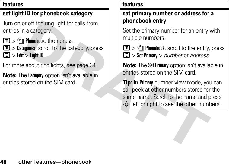 48other features—phonebookset light ID for phonebook categoryTurn on or off the ring light for calls from entries in a category:M&gt;nPhonebook, then press M&gt;Categories, scroll to the category, press M&gt;Edit&gt;Light IDFor more about ring lights, see page 34.Note: The Category option isn’t available in entries stored on the SIM card.featuresset primary number or address for a phonebook entrySet the primary number for an entry with multiple numbers:M &gt;nPhonebook, scroll to the entry, press M&gt;Set Primary &gt; number or addressNote: The Set Primary option isn’t available in entries stored on the SIM card.Tip: In Primary number view mode, you can still peek at other numbers stored for the same name. Scroll to the name and press S left or right to see the other numbers.features