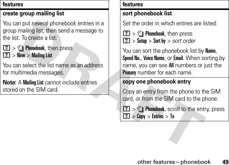 other features—phonebook49create group mailing listYou can put several phonebook entries in a group mailing list, then send a message to the list. To create a list:M&gt;nPhonebook, then press M&gt;New&gt;Mailing ListYou can select the list name as an address for multimedia messages.Note: A Mailing List cannot include entries stored on the SIM card.featuressort phonebook listSet the order in which entries are listed:M&gt;nPhonebook, then press M&gt;Setup&gt;Sort by&gt;sort orderYou can sort the phonebook list by Name, Speed No., Voice Name, or Email. When sorting by name, you can see All numbers or just the Primary number for each name.copy one phonebook entryCopy an entry from the phone to the SIM card, or from the SIM card to the phone:M&gt;nPhonebook, scroll to the entry, press M&gt;Copy &gt;Entries &gt;Tofeatures