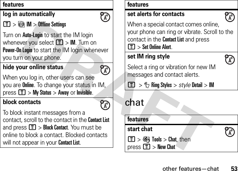 other features—chat53chatlog in automaticallyM&gt;ãIM &gt;Offline SettingsTur n o n  Auto-Login to start the IM login whenever you select M&gt;IM. Turn on Power-On Login to start the IM login whenever you turn on your phone.hide your online statusWhen you log in, other users can see you are Online. To change your status in IM, press M&gt;My Status &gt;AwayorInvisible.block contactsTo block instant messages from a contact, scroll to the contact in the Contact List and press M&gt;Block Contact. You must be online to block a contact. Blocked contacts will not appear in your Contact List.featuresset alerts for contactsWhen a special contact comes online, your phone can ring or vibrate. Scroll to the contact in the Contact List and press M&gt;Set Online Alert.set IM ring styleSelect a ring or vibration for new IM messages and contact alerts.M &gt;tRing Styles &gt; styleDetail &gt;IMfeaturesstart chatM&gt;ÉTools &gt;Chat, then pressM&gt;New Chatfeatures