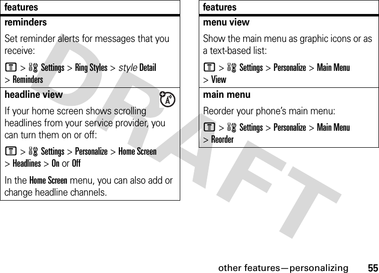 other features—personalizing55remindersSet reminder alerts for messages that you receive:M&gt;wSettings &gt;Ring Styles &gt; styleDetail &gt;Remindersheadline viewIf your home screen shows scrolling headlines from your service provider, you can turn them on or off:M&gt;wSettings &gt;Personalize &gt;Home Screen &gt;Headlines &gt;OnorOffIn the Home Screen menu, you can also add or change headline channels.featuresmenu viewShow the main menu as graphic icons or as a text-based list:M&gt;wSettings &gt;Personalize &gt;Main Menu &gt;Viewmain menu Reorder your phone’s main menu:M&gt;wSettings &gt;Personalize &gt;Main Menu &gt;Reorderfeatures