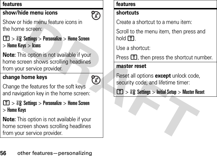 56other features—personalizingshow/hide menu iconsShow or hide menu feature icons in the home screen:M&gt;wSettings &gt;Personalize &gt;Home Screen &gt;Home Keys &gt;IconsNote: This option is not available if your home screen shows scrolling headlines from your service provider.change home keysChange the features for the soft keys and navigation key in the home screen:M&gt;wSettings&gt;Personalize &gt;Home Screen &gt;Home KeysNote: This option is not available if your home screen shows scrolling headlines from your service provider.featuresshortcuts Create a shortcut to a menu item:Scroll to the menu item, then press and hold M.Use a shortcut:Press M, then press the shortcut number.master resetReset all options except unlock code, security code, and lifetime timer:M&gt;wSettings &gt;Initial Setup &gt;Master Resetfeatures