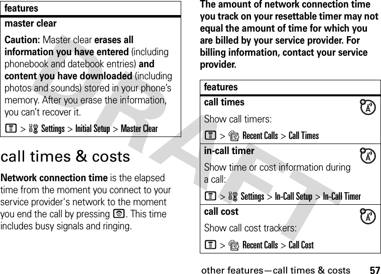 other features—call times &amp; costs57call times &amp; costsNetwork connection time is the elapsed time from the moment you connect to your service provider&apos;s network to the moment you end the call by pressing O. This time includes busy signals and ringing.The amount of network connection time you track on your resettable timer may not equal the amount of time for which you are billed by your service provider. For billing information, contact your service provider.master clear Caution: Master clear erases all information you have entered (including phonebook and datebook entries) and content you have downloaded (including photos and sounds) stored in your phone’s memory. After you erase the information, you can’t recover it.M&gt;wSettings &gt;Initial Setup &gt;Master Clearfeaturesfeaturescall timesShow call timers:M&gt;sRecent Calls &gt;Call Timesin-call timerShow time or cost information during a call:M&gt;wSettings &gt;In-Call Setup &gt;In-Call Timercall costShow call cost trackers:M&gt;sRecent Calls &gt;Call Cost