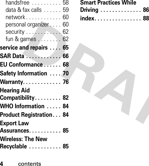 4contentshandsfree  . . . . . . . . . .  58data &amp; fax calls  . . . . . .  59network . . . . . . . . . . . .  60personal organizer . . . .  60security . . . . . . . . . . . .  62fun &amp; games . . . . . . . . 62service and repairs  . . . .  65SAR Data . . . . . . . . . . . . 66EU Conformance . . . . . .  68Safety Information  . . . .  70Warranty. . . . . . . . . . . . .  76Hearing Aid Compatibility. . . . . . . . .  82WHO Information  . . . . .  84Product Registration . . .  84Export Law Assurances. . . . . . . . . . . 85Wireless: The New Recyclable  . . . . . . . . . . . 85Smart Practices While Driving  . . . . . . . . . . . . . .  86index. . . . . . . . . . . . . . . .  88 