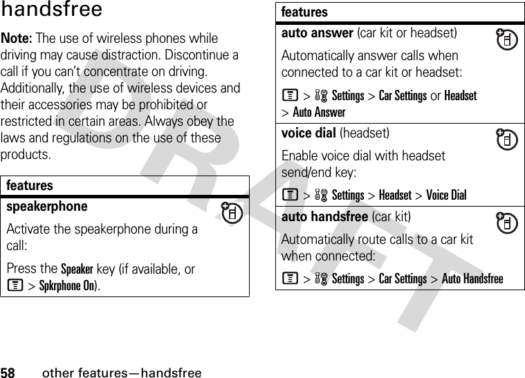 58other features—handsfreehandsfreeNote: The use of wireless phones while driving may cause distraction. Discontinue a call if you can’t concentrate on driving. Additionally, the use of wireless devices and their accessories may be prohibited or restricted in certain areas. Always obey the laws and regulations on the use of these products. featuresspeakerphoneActivate the speakerphone during a call:Press the Speakerkey (if available, or M&gt;Spkrphone On).auto answer (car kit or headset)Automatically answer calls when connected to a car kit or headset:M&gt;wSettings &gt;Car Settings or Headset &gt;Auto Answervoice dial (headset)Enable voice dial with headset send/end key:M&gt;wSettings &gt;Headset &gt;Voice Dialauto handsfree (car kit)Automatically route calls to a car kit when connected:M&gt;wSettings &gt;Car Settings &gt;Auto Handsfreefeatures