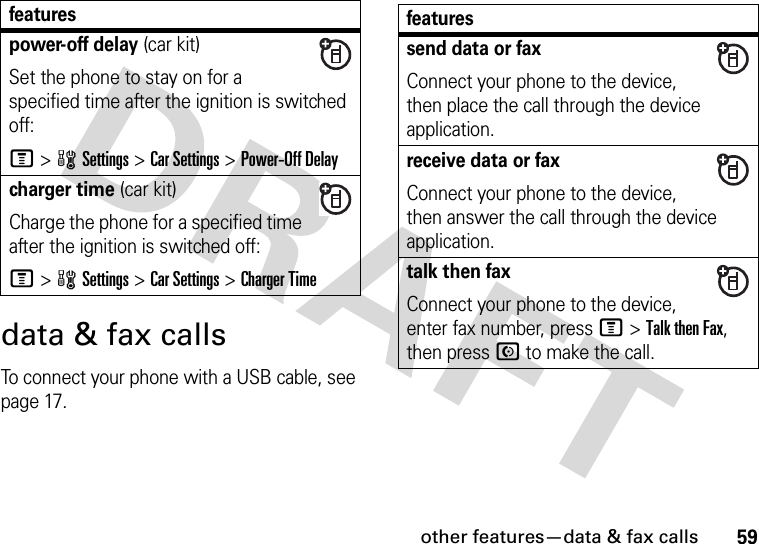 other features—data &amp; fax calls59data &amp; fax callsTo connect your phone with a USB cable, see page 17.power-off delay (car kit)Set the phone to stay on for a specified time after the ignition is switched off:M &gt;wSettings &gt;Car Settings &gt;Power-Off Delaycharger time (car kit)Charge the phone for a specified time after the ignition is switched off:M&gt;wSettings &gt;Car Settings &gt;Charger Timefeatures featuressend data or faxConnect your phone to the device, then place the call through the device application.receive data or faxConnect your phone to the device, then answer the call through the device application.talk then faxConnect your phone to the device, enter fax number, press M&gt;Talk then Fax, then press N to make the call.