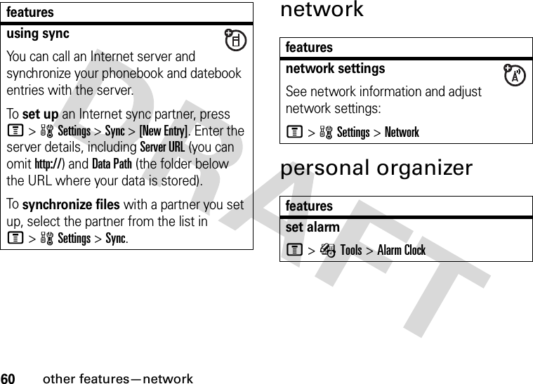 60other features—networknetworkpersonal organizerusing syncYou can call an Internet server and synchronize your phonebook and datebook entries with the server.To set up an Internet sync partner, press M&gt;wSettings &gt;Sync &gt;[New Entry]. Enter the server details, including Server URL (you can omit http://) and Data Path (the folder below the URL where your data is stored).To synchronize files with a partner you set up, select the partner from the list in M&gt;wSettings &gt;Sync.featuresfeaturesnetwork settingsSee network information and adjust network settings:M&gt;wSettings &gt;Networkfeaturesset alarmM&gt;ÉTools &gt;Alarm Clock