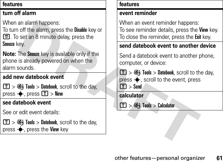 other features—personal organizer61turn off alarm When an alarm happens: To turn off the alarm, press the Disablekey or O. To set an 8 minute delay, press the Snoozekey.Note: The Snooze key is available only if the phone is already powered on when the alarm sounds.add new datebook event M&gt;ÉTools &gt;Datebook, scroll to the day, press s, press M&gt;Newsee datebook eventSee or edit event details:M&gt;ÉTools &gt;Datebook, scroll to the day, press s, press the View keyfeaturesevent reminder When an event reminder happens: To see reminder details, press the Viewkey. To close the reminder, press the Exitkey.send datebook event to another deviceSend a datebook event to another phone, computer, or device:M&gt;ÉTools &gt;Datebook, scroll to the day, presss, scroll to the event, press M&gt;SendcalculatorM&gt;ÉTools &gt;Calculatorfeatures