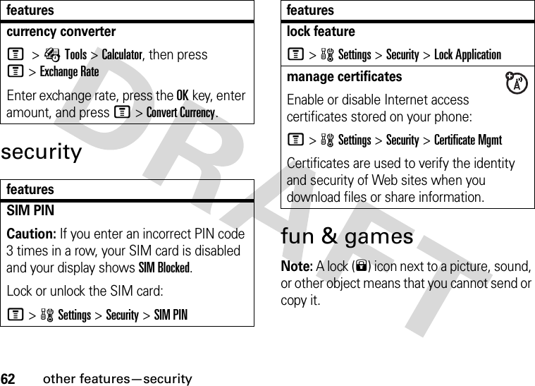 62other features—securitysecurityfun &amp; gamesNote: A lock (9) icon next to a picture, sound, or other object means that you cannot send or copy it.currency converter M &gt;ÉTools &gt;Calculator, then press M&gt;Exchange RateEnter exchange rate, press the OKkey, enter amount, and press M&gt;Convert Currency.featuresSIM PIN Caution: If you enter an incorrect PIN code 3 times in a row, your SIM card is disabled and your display shows SIM Blocked.Lock or unlock the SIM card:M&gt;wSettings &gt;Security &gt;SIM PINfeatureslock featureM&gt;wSettings &gt;Security &gt;Lock Applicationmanage certificatesEnable or disable Internet access certificates stored on your phone:M&gt;wSettings &gt;Security &gt;Certificate MgmtCertificates are used to verify the identity and security of Web sites when you download files or share information.features