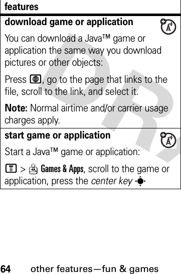 64other features—fun &amp; gamesdownload game or applicationYou can download a Java™ game or application the same way you download pictures or other objects:Press L, go to the page that links to the file, scroll to the link, and select it.Note: Normal airtime and/or carrier usage charges apply.start game or applicationStart a Java™ game or application:M&gt;QGames &amp; Apps, scroll to the game or application, press the center keysfeatures