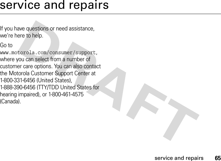 65service and repairsservice and repairsIf you have questions or need assistance, we&apos;re here to help.Go to www.motorola.com/consumer/support, where you can select from a number of customer care options. You can also contact the Motorola Customer Support Center at 1-800-331-6456 (United States), 1-888-390-6456 (TTY/TDD United States for hearing impaired), or 1-800-461-4575 (Canada).