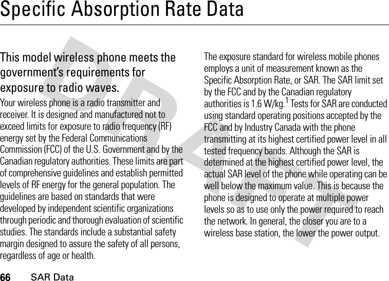 66SAR DataSpecific Absorption Rate DataSAR Da taThis model wireless phone meets the government’s requirements for exposure to radio waves.Your wireless phone is a radio transmitter and receiver. It is designed and manufactured not to exceed limits for exposure to radio frequency (RF) energy set by the Federal Communications Commission (FCC) of the U.S. Government and by the Canadian regulatory authorities. These limits are part of comprehensive guidelines and establish permitted levels of RF energy for the general population. The guidelines are based on standards that were developed by independent scientific organizations through periodic and thorough evaluation of scientific studies. The standards include a substantial safety margin designed to assure the safety of all persons, regardless of age or health.The exposure standard for wireless mobile phones employs a unit of measurement known as the Specific Absorption Rate, or SAR. The SAR limit set by the FCC and by the Canadian regulatory authorities is 1.6 W/kg.1 Tests for SAR are conducted using standard operating positions accepted by the FCC and by Industry Canada with the phone transmitting at its highest certified power level in all tested frequency bands. Although the SAR is determined at the highest certified power level, the actual SAR level of the phone while operating can be well below the maximum value. This is because the phone is designed to operate at multiple power levels so as to use only the power required to reach the network. In general, the closer you are to a wireless base station, the lower the power output.