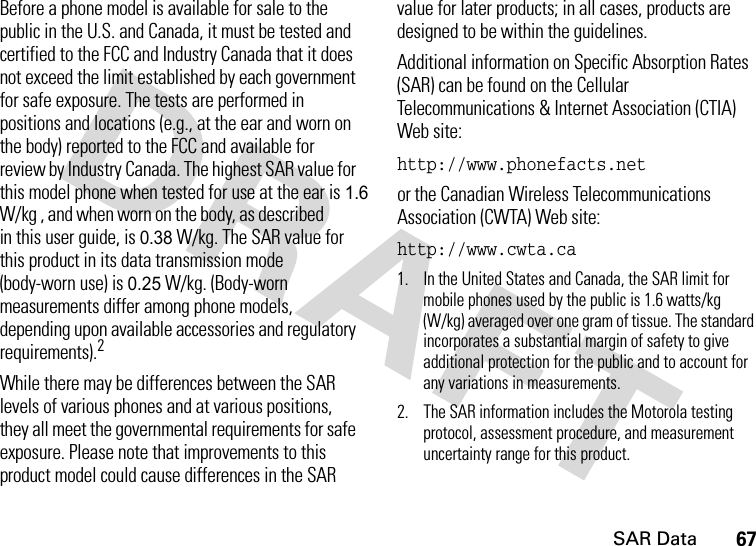 SAR Data67Before a phone model is available for sale to the public in the U.S. and Canada, it must be tested and certified to the FCC and Industry Canada that it does not exceed the limit established by each government for safe exposure. The tests are performed in positions and locations (e.g., at the ear and worn on the body) reported to the FCC and available for review by Industry Canada. The highest SAR value for this model phone when tested for use at the ear is 1.6W/kg , and when worn on the body, as described in this user guide, is 0.38 W/kg. The SAR value for this product in its data transmission mode (body-worn use) is 0.25 W/kg. (Body-worn measurements differ among phone models, depending upon available accessories and regulatory requirements).2While there may be differences between the SAR levels of various phones and at various positions, they all meet the governmental requirements for safe exposure. Please note that improvements to this product model could cause differences in the SAR value for later products; in all cases, products are designed to be within the guidelines.Additional information on Specific Absorption Rates (SAR) can be found on the Cellular Telecommunications &amp; Internet Association (CTIA) Web site:http://www.phonefacts.netor the Canadian Wireless Telecommunications Association (CWTA) Web site:http://www.cwta.ca1. In the United States and Canada, the SAR limit for mobile phones used by the public is 1.6 watts/kg (W/kg) averaged over one gram of tissue. The standard incorporates a substantial margin of safety to give additional protection for the public and to account for any variations in measurements.2. The SAR information includes the Motorola testing protocol, assessment procedure, and measurement uncertainty range for this product.