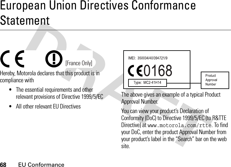 68EU ConformanceEuropean Union Directives Conformance StatementEU ConformanceHereby, Motorola declares that this product is in compliance with•The essential requirements and other relevant provisions of Directive 1999/5/EC•All other relevant EU DirectivesThe above gives an example of a typical Product Approval Number.You can view your product’s Declaration of Conformity (DoC) to Directive 1999/5/EC (to R&amp;TTE Directive) at www.motorola.com/rtte. To find your DoC, enter the product Approval Number from your product’s label in the “Search” bar on the web site. [France Only]