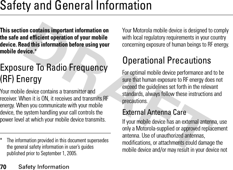 70Safety InformationSafety and General InformationSafe ty Infor mationThis section contains important information on the safe and efficient operation of your mobile device. Read this information before using your mobile device.*Exposure To Radio Frequency (RF) EnergyYour mobile device contains a transmitter and receiver. When it is ON, it receives and transmits RF energy. When you communicate with your mobile device, the system handling your call controls the power level at which your mobile device transmits.Your Motorola mobile device is designed to comply with local regulatory requirements in your country concerning exposure of human beings to RF energy.Operational PrecautionsFor optimal mobile device performance and to be sure that human exposure to RF energy does not exceed the guidelines set forth in the relevant standards, always follow these instructions and precautions.External Antenna CareIf your mobile device has an external antenna, use only a Motorola-supplied or approved replacement antenna. Use of unauthorized antennas, modifications, or attachments could damage the mobile device and/or may result in your device not * The information provided in this document supersedes the general safety information in user’s guides published prior to September 1, 2005.