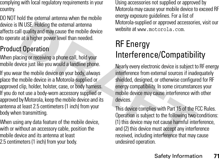 Safety Information71complying with local regulatory requirements in your country.DO NOT hold the external antenna when the mobile device is IN USE. Holding the external antenna affects call quality and may cause the mobile device to operate at a higher power level than needed.Product OperationWhen placing or receiving a phone call, hold your mobile device just like you would a landline phone.If you wear the mobile device on your body, always place the mobile device in a Motorola-supplied or approved clip, holder, holster, case, or body harness. If you do not use a body-worn accessory supplied or approved by Motorola, keep the mobile device and its antenna at least 2.5 centimeters (1 inch) from your body when transmitting.When using any data feature of the mobile device, with or without an accessory cable, position the mobile device and its antenna at least 2.5 centimeters (1 inch) from your body.Using accessories not supplied or approved by Motorola may cause your mobile device to exceed RF energy exposure guidelines. For a list of Motorola-supplied or approved accessories, visit our website at www.motorola.com.RF Energy Interference/CompatibilityNearly every electronic device is subject to RF energy interference from external sources if inadequately shielded, designed, or otherwise configured for RF energy compatibility. In some circumstances your mobile device may cause interference with other devices.This device complies with Part 15 of the FCC Rules. Operation is subject to the following two conditions: (1) this device may not cause harmful interference, and (2) this device must accept any interference received, including interference that may cause undesired operation.