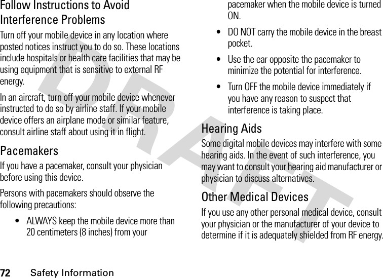 72Safety InformationFollow Instructions to Avoid Interference ProblemsTurn off your mobile device in any location where posted notices instruct you to do so. These locations include hospitals or health care facilities that may be using equipment that is sensitive to external RF energy.In an aircraft, turn off your mobile device whenever instructed to do so by airline staff. If your mobile device offers an airplane mode or similar feature, consult airline staff about using it in flight.PacemakersIf you have a pacemaker, consult your physician before using this device.Persons with pacemakers should observe the following precautions:•ALWAYS keep the mobile device more than 20 centimeters (8 inches) from your pacemaker when the mobile device is turned ON.•DO NOT carry the mobile device in the breast pocket.•Use the ear opposite the pacemaker to minimize the potential for interference.•Turn OFF the mobile device immediately if you have any reason to suspect that interference is taking place.Hearing AidsSome digital mobile devices may interfere with some hearing aids. In the event of such interference, you may want to consult your hearing aid manufacturer or physician to discuss alternatives.Other Medical DevicesIf you use any other personal medical device, consult your physician or the manufacturer of your device to determine if it is adequately shielded from RF energy.