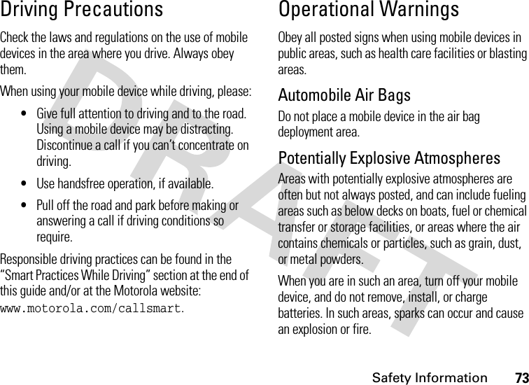 Safety Information73Driving PrecautionsCheck the laws and regulations on the use of mobile devices in the area where you drive. Always obey them.When using your mobile device while driving, please:•Give full attention to driving and to the road. Using a mobile device may be distracting. Discontinue a call if you can’t concentrate on driving.•Use handsfree operation, if available.•Pull off the road and park before making or answering a call if driving conditions so require.Responsible driving practices can be found in the “Smart Practices While Driving” section at the end of this guide and/or at the Motorola website: www.motorola.com/callsmart.Operational WarningsObey all posted signs when using mobile devices in public areas, such as health care facilities or blasting areas.Automobile Air BagsDo not place a mobile device in the air bag deployment area.Potentially Explosive AtmospheresAreas with potentially explosive atmospheres are often but not always posted, and can include fueling areas such as below decks on boats, fuel or chemical transfer or storage facilities, or areas where the air contains chemicals or particles, such as grain, dust, or metal powders.When you are in such an area, turn off your mobile device, and do not remove, install, or charge batteries. In such areas, sparks can occur and cause an explosion or fire.