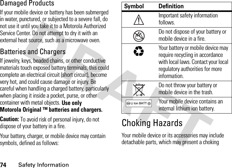 74Safety InformationDamaged ProductsIf your mobile device or battery has been submerged in water, punctured, or subjected to a severe fall, do not use it until you take it to a Motorola Authorized Service Center. Do not attempt to dry it with an external heat source, such as a microwave oven.Batteries and ChargersIf jewelry, keys, beaded chains, or other conductive materials touch exposed battery terminals, this could complete an electrical circuit (short circuit), become very hot, and could cause damage or injury. Be careful when handling a charged battery, particularly when placing it inside a pocket, purse, or other container with metal objects. Use only Motorola Original ™ batteries and chargers.Caution: To avoid risk of personal injury, do not dispose of your battery in a fire.Your battery, charger, or mobile device may contain symbols, defined as follows:Choking HazardsYour mobile device or its accessories may include detachable parts, which may present a choking Symbol DefinitionImportant safety information follows.Do not dispose of your battery or mobile device in a fire.Your battery or mobile device may require recycling in accordance with local laws. Contact your local regulatory authorities for more information.Do not throw your battery or mobile device in the trash.Your mobile device contains an internal lithium ion battery.032374o032376o032375o032377o032378oLi Ion BATT