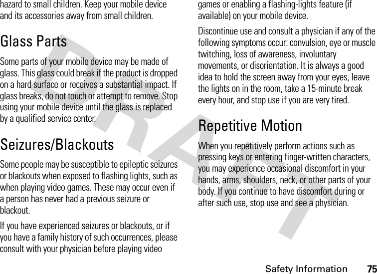 Safety Information75hazard to small children. Keep your mobile device and its accessories away from small children.Glass PartsSome parts of your mobile device may be made of glass. This glass could break if the product is dropped on a hard surface or receives a substantial impact. If glass breaks, do not touch or attempt to remove. Stop using your mobile device until the glass is replaced by a qualified service center.Seizures/BlackoutsSome people may be susceptible to epileptic seizures or blackouts when exposed to flashing lights, such as when playing video games. These may occur even if a person has never had a previous seizure or blackout.If you have experienced seizures or blackouts, or if you have a family history of such occurrences, please consult with your physician before playing video games or enabling a flashing-lights feature (if available) on your mobile device.Discontinue use and consult a physician if any of the following symptoms occur: convulsion, eye or muscle twitching, loss of awareness, involuntary movements, or disorientation. It is always a good idea to hold the screen away from your eyes, leave the lights on in the room, take a 15-minute break every hour, and stop use if you are very tired.Repetitive MotionWhen you repetitively perform actions such as pressing keys or entering finger-written characters, you may experience occasional discomfort in your hands, arms, shoulders, neck, or other parts of your body. If you continue to have discomfort during or after such use, stop use and see a physician.