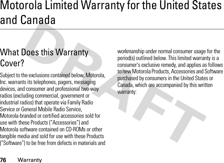 76WarrantyMotorola Limited Warranty for the United States and CanadaWarran tyWhat Does this Warranty Cover?Subject to the exclusions contained below, Motorola, Inc. warrants its telephones, pagers, messaging devices, and consumer and professional two-way radios (excluding commercial, government or industrial radios) that operate via Family Radio Service or General Mobile Radio Service, Motorola-branded or certified accessories sold for use with these Products (“Accessories”) and Motorola software contained on CD-ROMs or other tangible media and sold for use with these Products (“Software”) to be free from defects in materials and workmanship under normal consumer usage for the period(s) outlined below. This limited warranty is a consumer&apos;s exclusive remedy, and applies as follows to new Motorola Products, Accessories and Software purchased by consumers in the United States or Canada, which are accompanied by this written warranty: