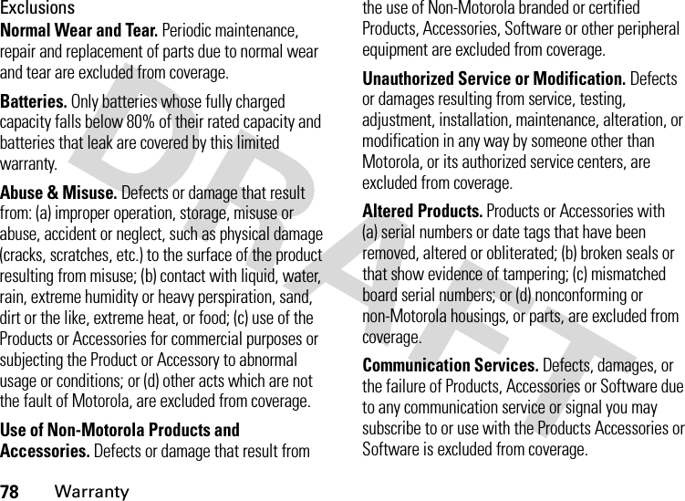 78WarrantyExclusionsNormal Wear and Tear. Periodic maintenance, repair and replacement of parts due to normal wear and tear are excluded from coverage.Batteries. Only batteries whose fully charged capacity falls below 80% of their rated capacity and batteries that leak are covered by this limited warranty.Abuse &amp; Misuse. Defects or damage that result from: (a) improper operation, storage, misuse or abuse, accident or neglect, such as physical damage (cracks, scratches, etc.) to the surface of the product resulting from misuse; (b) contact with liquid, water, rain, extreme humidity or heavy perspiration, sand, dirt or the like, extreme heat, or food; (c) use of the Products or Accessories for commercial purposes or subjecting the Product or Accessory to abnormal usage or conditions; or (d) other acts which are not the fault of Motorola, are excluded from coverage.Use of Non-Motorola Products and Accessories. Defects or damage that result from the use of Non-Motorola branded or certified Products, Accessories, Software or other peripheral equipment are excluded from coverage.Unauthorized Service or Modification. Defects or damages resulting from service, testing, adjustment, installation, maintenance, alteration, or modification in any way by someone other than Motorola, or its authorized service centers, are excluded from coverage.Altered Products. Products or Accessories with (a) serial numbers or date tags that have been removed, altered or obliterated; (b) broken seals or that show evidence of tampering; (c) mismatched board serial numbers; or (d) nonconforming or non-Motorola housings, or parts, are excluded from coverage.Communication Services. Defects, damages, or the failure of Products, Accessories or Software due to any communication service or signal you may subscribe to or use with the Products Accessories or Software is excluded from coverage.